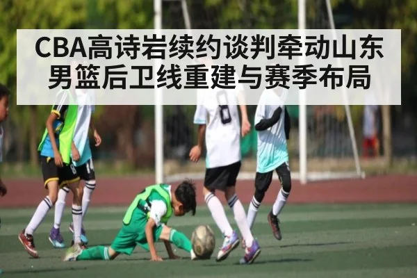 CBA高诗岩续约谈判牵动山东男篮后卫线重建与赛季布局